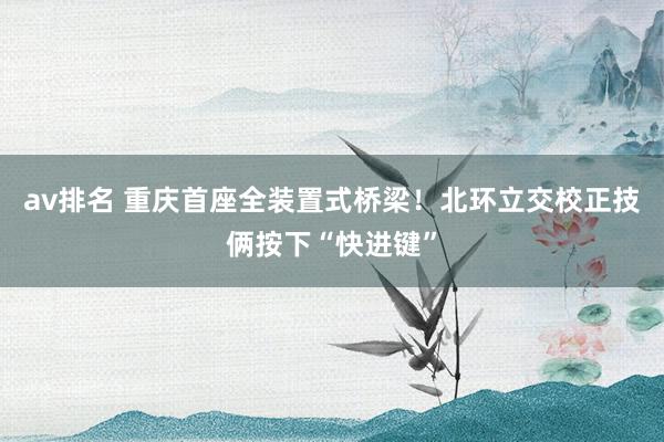 av排名 重庆首座全装置式桥梁!北环立交校正技俩按下“快进键”