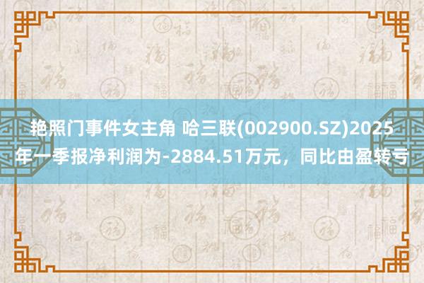 艳照门事件女主角 哈三联(002900.SZ)2025年一季报净利润为-2884.51万元，同比由盈转亏