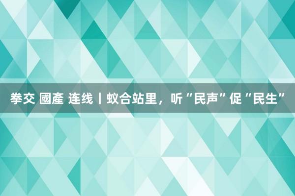 拳交 國產 连线丨蚁合站里，听“民声”促“民生”