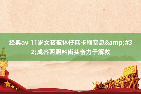 经典av 11岁女孩被钵仔糕卡喉窒息&#32;成齐两照料街头奋力于解救