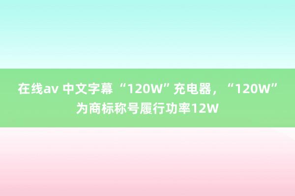 在线av 中文字幕 “120W”充电器,“120W”为商标称号履行功率12W