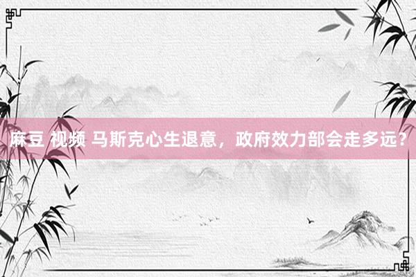 麻豆 视频 马斯克心生退意，政府效力部会走多远？