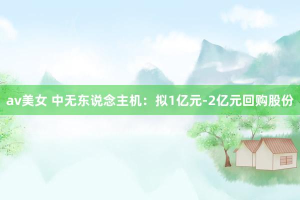 av美女 中无东说念主机：拟1亿元-2亿元回购股份