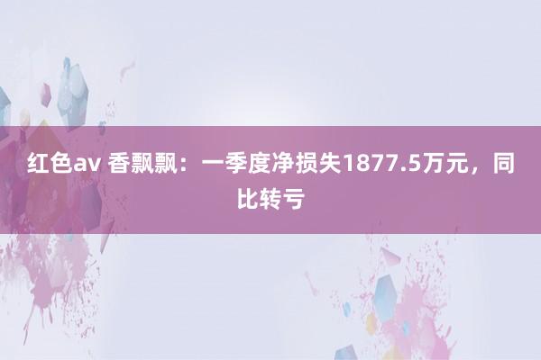 红色av 香飘飘:一季度净损失1877.5万元,同比转亏