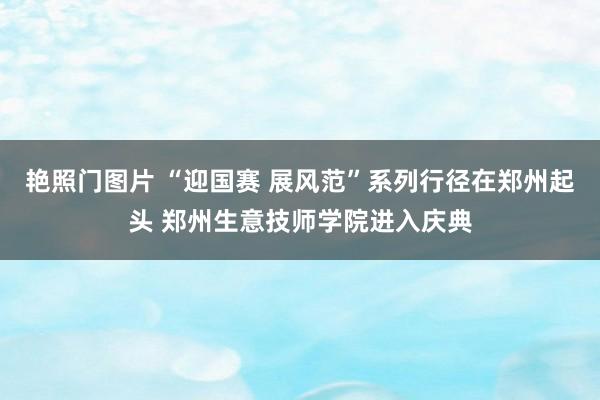 艳照门图片 “迎国赛 展风范”系列行径在郑州起头 郑州生意技师学院进入庆典