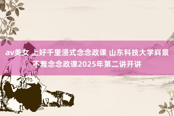 av美女 上好千里浸式念念政课 山东科技大学嵙景不雅念念政课2025年第二讲开讲