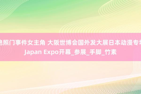艳照门事件女主角 大阪世博会国外发大展日本动漫专场Japan Expo开幕_参展_手脚_竹素