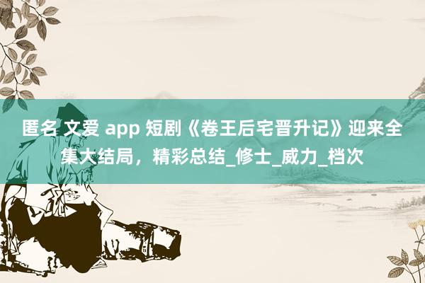 匿名 文爱 app 短剧《卷王后宅晋升记》迎来全集大结局，精彩总结_修士_威力_档次
