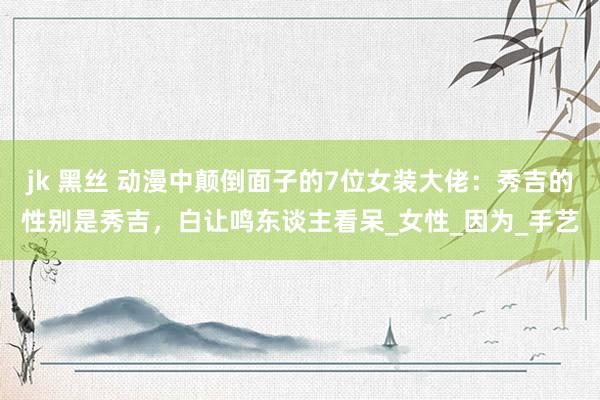 jk 黑丝 动漫中颠倒面子的7位女装大佬:秀吉的性别是秀吉,白让鸣东谈主看呆_女性_因为_手艺