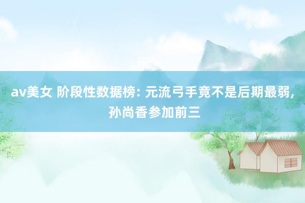 av美女 阶段性数据榜: 元流弓手竟不是后期最弱, 孙尚香参加前三