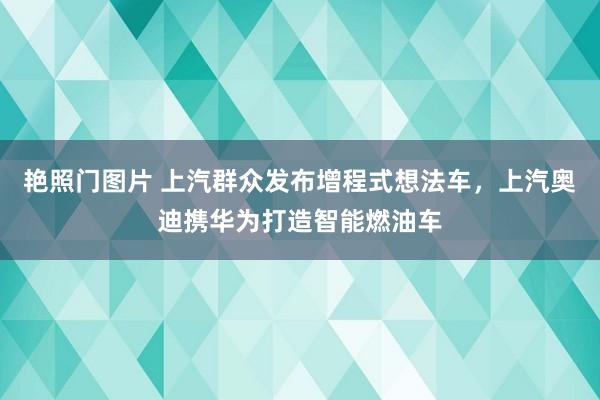 艳照门图片 上汽群众发布增程式想法车,上汽奥迪携华为打造智能燃油车