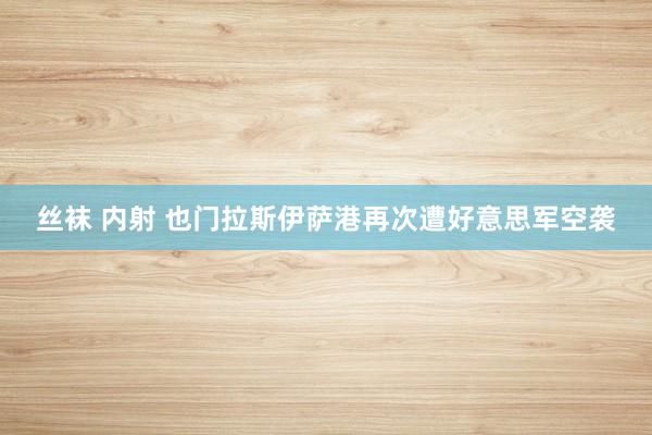 丝袜 内射 也门拉斯伊萨港再次遭好意思军空袭