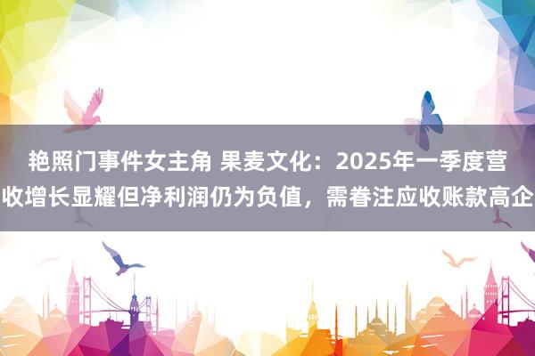 艳照门事件女主角 果麦文化：2025年一季度营收增长显耀但净利润仍为负值，需眷注应收账款高企