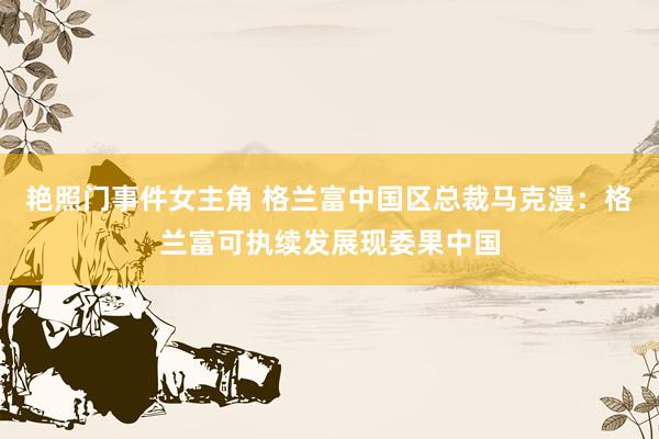 艳照门事件女主角 格兰富中国区总裁马克漫：格兰富可执续发展现委果中国