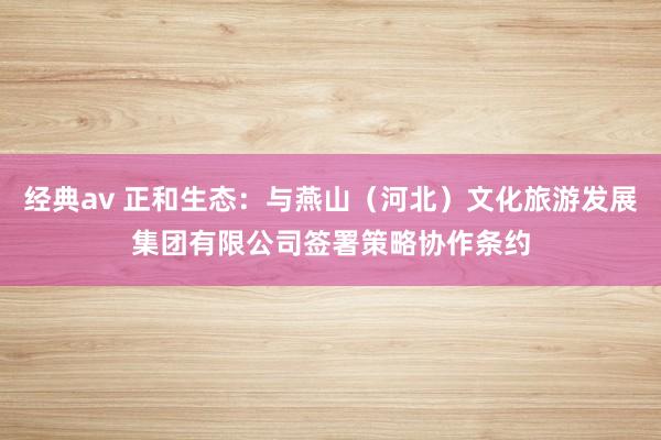 经典av 正和生态：与燕山（河北）文化旅游发展集团有限公司签署策略协作条约