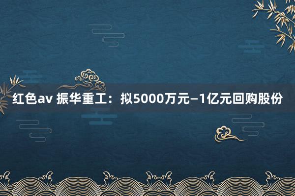 红色av 振华重工:拟5000万元—1亿元回购股份