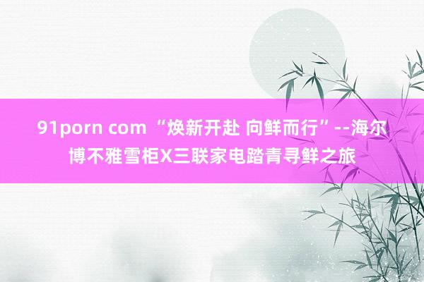 91porn com “焕新开赴 向鲜而行”--海尔博不雅雪柜X三联家电踏青寻鲜之旅
