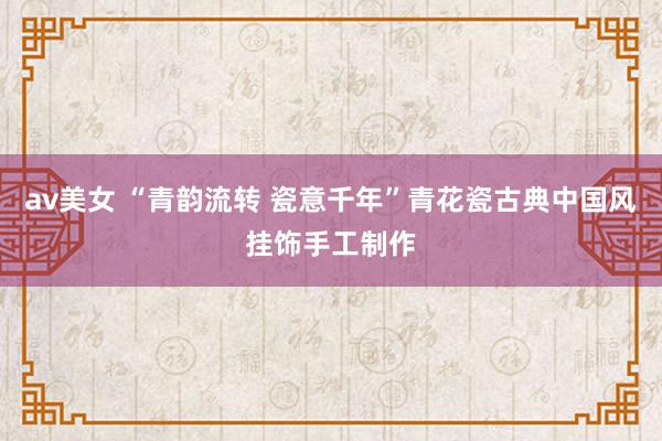 av美女 “青韵流转 瓷意千年”青花瓷古典中国风挂饰手工制作