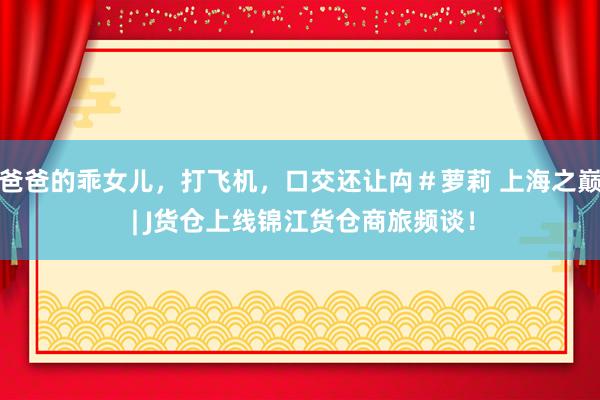 爸爸的乖女儿,打飞机,口交还让禸#萝莉 上海之巅 | J货仓上线锦江货仓商旅频谈!
