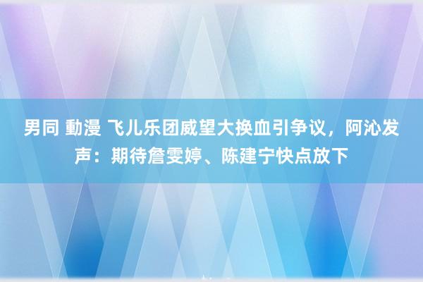 男同 動漫 飞儿乐团威望大换血引争议,阿沁发声:期待詹雯婷、陈建宁快点放下