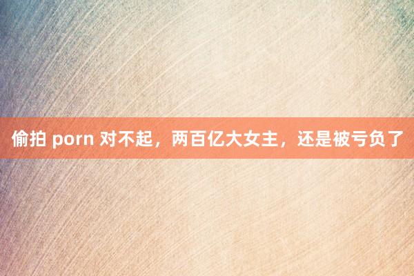 偷拍 porn 对不起，两百亿大女主，还是被亏负了