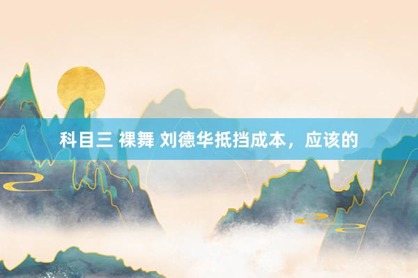 科目三 裸舞 刘德华抵挡成本，应该的