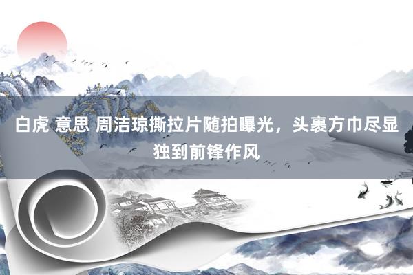 白虎 意思 周洁琼撕拉片随拍曝光，头裹方巾尽显独到前锋作风