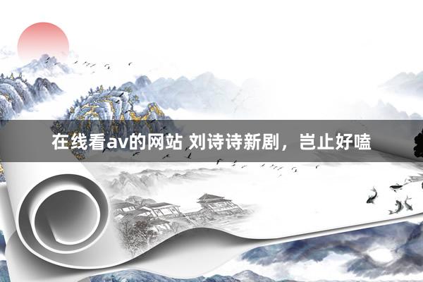 在线看av的网站 刘诗诗新剧,岂止好嗑