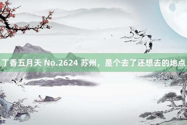 丁香五月天 No.2624 苏州，是个去了还想去的地点
