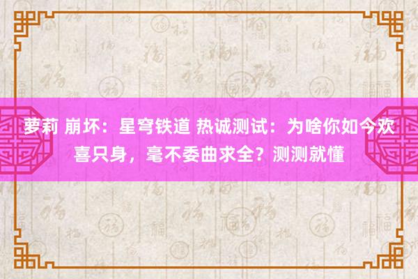 萝莉 崩坏：星穹铁道 热诚测试：为啥你如今欢喜只身，毫不委曲求全？测测就懂