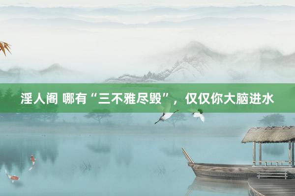 淫人阁 哪有“三不雅尽毁”,仅仅你大脑进水