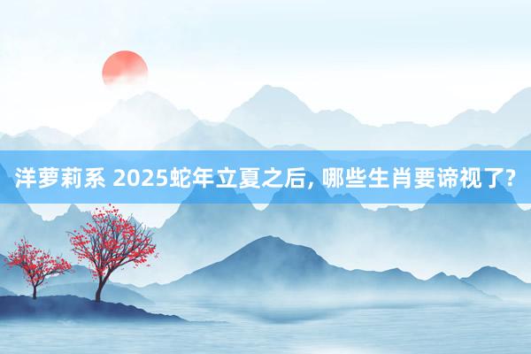 洋萝莉系 2025蛇年立夏之后, 哪些生肖要谛视了?