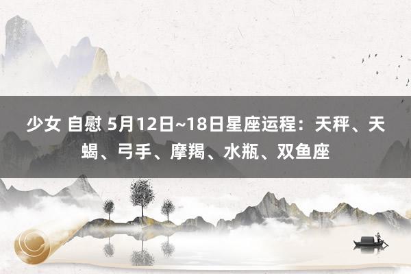 少女 自慰 5月12日~18日星座运程：天秤、天蝎、弓手、摩羯、水瓶、双鱼座