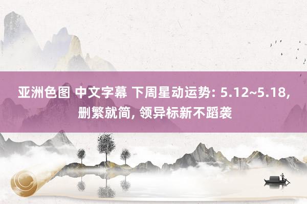 亚洲色图 中文字幕 下周星动运势: 5.12~5.18, 删繁就简, 领异标新不蹈袭