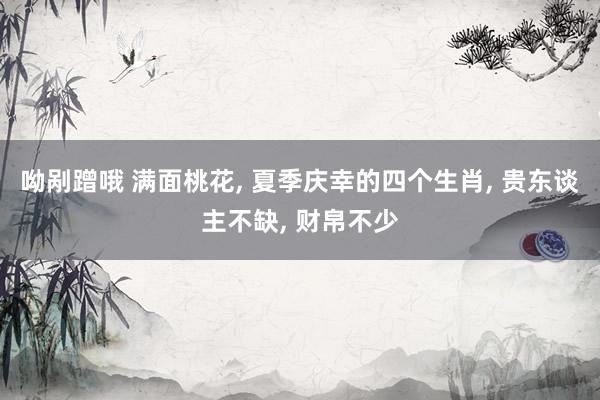 呦剐蹭哦 满面桃花, 夏季庆幸的四个生肖, 贵东谈主不缺, 财帛不少