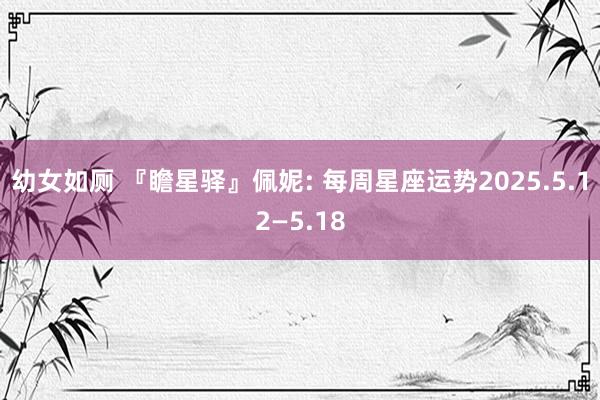 幼女如厕 『瞻星驿』佩妮: 每周星座运势2025.5.12—5.18