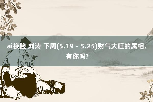 ai换脸 刘涛 下周(5.19 - 5.25)财气大旺的属相, 有你吗?