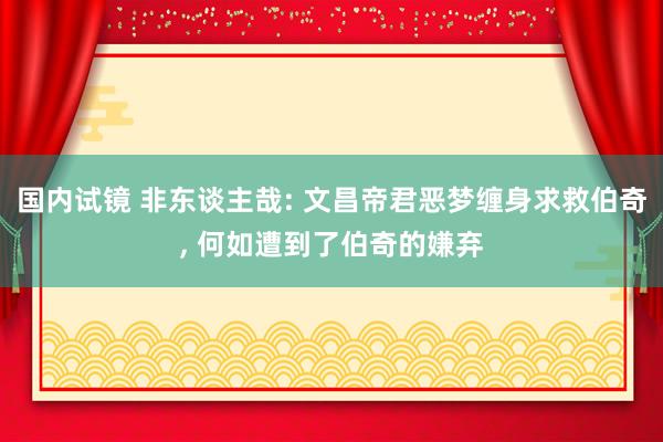 国内试镜 非东谈主哉: 文昌帝君恶梦缠身求救伯奇, 何如遭到了伯奇的嫌弃