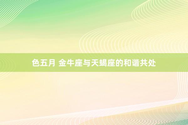 色五月 金牛座与天蝎座的和谐共处