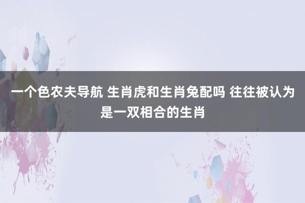 一个色农夫导航 生肖虎和生肖兔配吗 往往被认为是一双相合的生肖