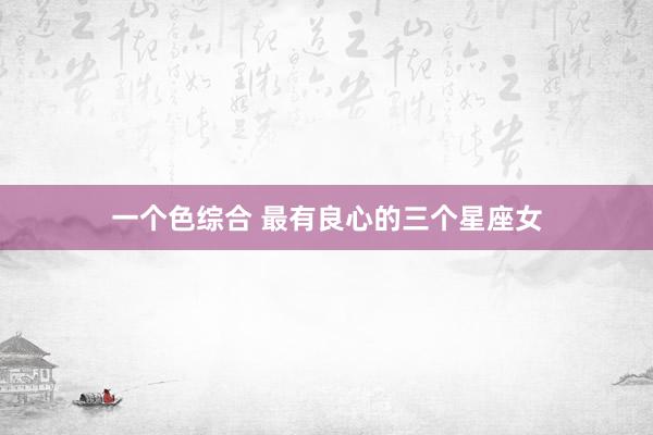 一个色综合 最有良心的三个星座女