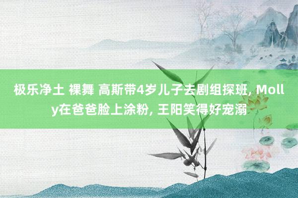 极乐净土 裸舞 高斯带4岁儿子去剧组探班, Molly在爸爸脸上涂粉, 王阳笑得好宠溺