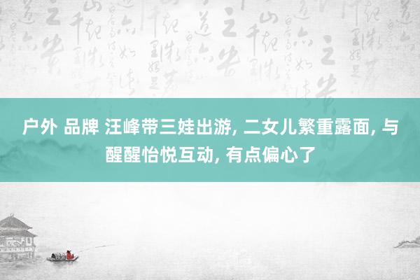 户外 品牌 汪峰带三娃出游, 二女儿繁重露面, 与醒醒怡悦互动, 有点偏心了